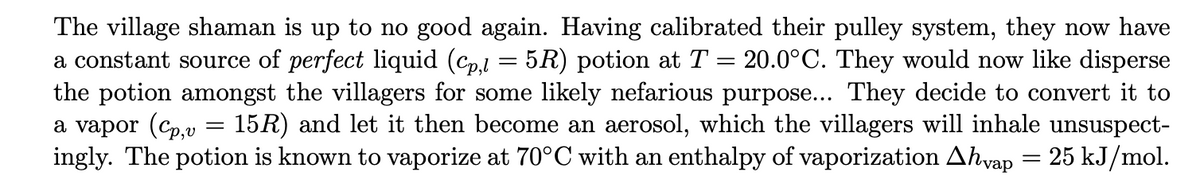 The village shaman is up to no good again. Having calibrated their pulley system, they now have
a constant source of perfect liquid (cp,l = 5R) potion at T = 20.0°C. They would now like disperse
the potion amongst the villagers for some likely nefarious purpose... They decide to convert it to
a vapor (Cp,v 15R) and let it then become an aerosol, which the villagers will inhale unsuspect-
ingly. The potion is known to vaporize at 70°C with an enthalpy of vaporization Ahvap = 25 kJ/mol.
=