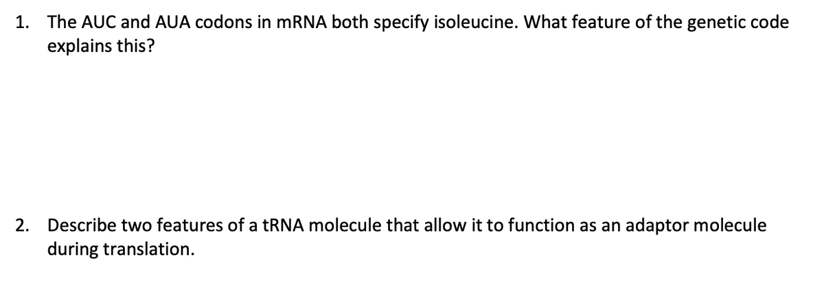 1. The AUC and AUA codons in mRNA both specify isoleucine. What feature of the genetic code
explains this?
2. Describe two features of a tRNA molecule that allow it to function as an adaptor molecule
during translation.