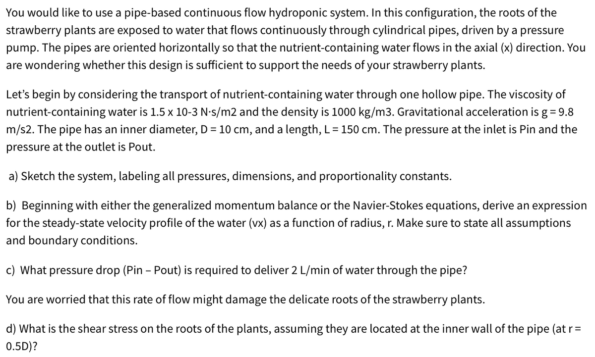 You would like to use a pipe-based continuous flow hydroponic system. In this configuration, the roots of the
strawberry plants are exposed to water that flows continuously through cylindrical pipes, driven by a pressure
pump. The pipes are oriented horizontally so that the nutrient-containing water flows in the axial (x) direction. You
are wondering whether this design is sufficient to support the needs of your strawberry plants.
Let's begin by considering the transport of nutrient-containing water through one hollow pipe. The viscosity of
nutrient-containing water is 1.5 x 10-3 N-s/m2 and the density is 1000 kg/m3. Gravitational acceleration is g = 9.8
m/s2. The pipe has an inner diameter, D = 10 cm, and a length, L = 150 cm. The pressure at the inlet is Pin and the
pressure at the outlet is Pout.
a) Sketch the system, labeling all pressures, dimensions, and proportionality constants.
b) Beginning with either the generalized momentum balance or the Navier-Stokes equations, derive an expression
for the steady-state velocity profile of the water (vx) as a function of radius, r. Make sure to state all assumptions
and boundary conditions.
c) What pressure drop (Pin - Pout) is required to deliver 2 L/min of water through the pipe?
You are worried that this rate of flow might damage the delicate roots of the strawberry plants.
d) What is the shear stress on the roots of the plants, assuming they are located at the inner wall of the pipe (at r=
0.5D)?