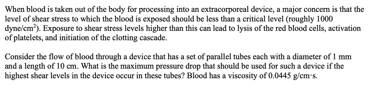 When blood is taken out of the body for processing into an extracorporeal device, a major concern is that the
level of shear stress to which the blood is exposed should be less than a critical level (roughly 1000
dyne/cm²). Exposure to shear stress levels higher than this can lead to lysis of the red blood cells, activation
of platelets, and initiation of the clotting cascade.
Consider the flow of blood through a device that has a set of parallel tubes each with a diameter of 1 mm
and a length of 10 cm. What is the maximum pressure drop that should be used for such a device if the
highest shear levels in the device occur in these tubes? Blood has a viscosity of 0.0445 g/cm's.