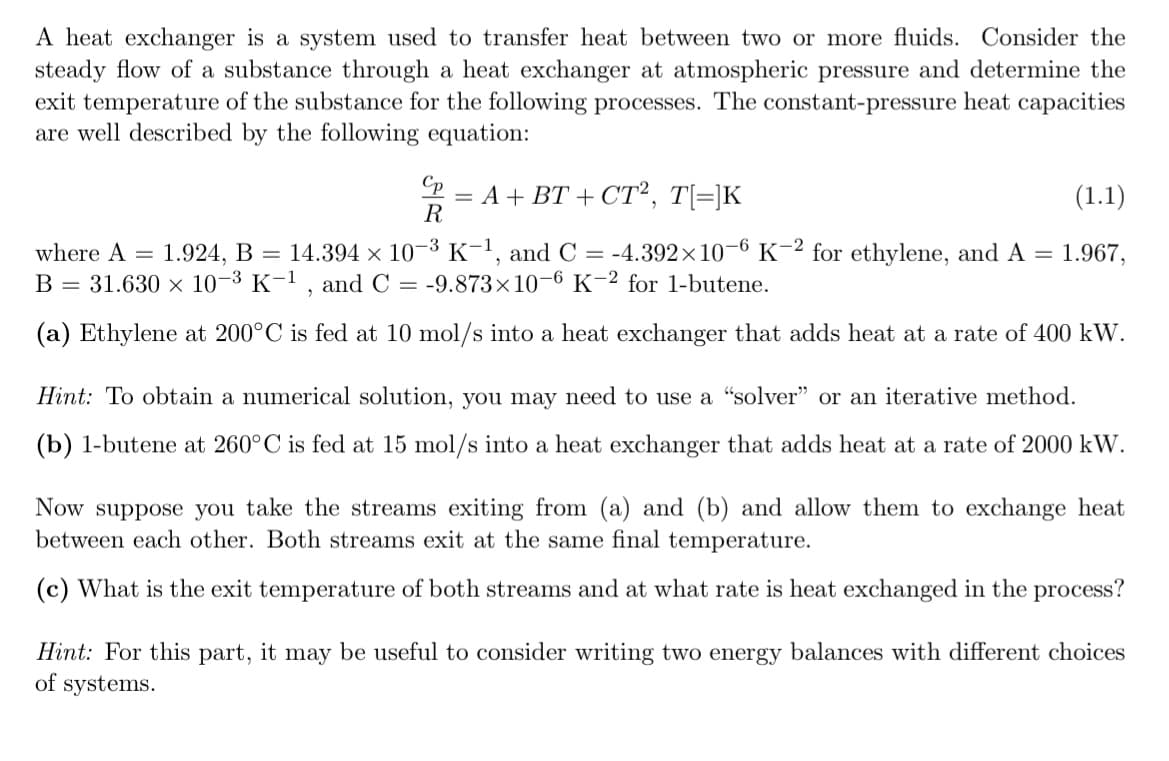 A heat exchanger is a system used to transfer heat between two or more fluids. Consider the
steady flow of a substance through a heat exchanger at atmospheric pressure and determine the
exit temperature of the substance for the following processes. The constant-pressure heat capacities
are well described by the following equation:
Cp
R
= A + BT+ CT², T[=]K
(1.1)
1.967,
=
where A = 1.924, B = 14.394 × 10-³ K-¹, and C = -4.392×10-6 K-2 for ethylene, and A
B = 31.630 × 10-³ K-1, and C = -9.873x10-6 K-2 for 1-butene.
(a) Ethylene at 200°C is fed at 10 mol/s into a heat exchanger that adds heat at a rate of 400 kW.
Hint: To obtain a numerical solution, you may need to use a "solver" or an iterative method.
(b) 1-butene at 260°C is fed at 15 mol/s into a heat exchanger that adds heat at a rate of 2000 kW.
Now suppose you take the streams exiting from (a) and (b) and allow them to exchange heat
between each other. Both streams exit at the same final temperature.
(c) What is the exit temperature of both streams and at what rate is heat exchanged in the process?
Hint: For this part, it may be useful to consider writing two energy balances with different choices
of systems.