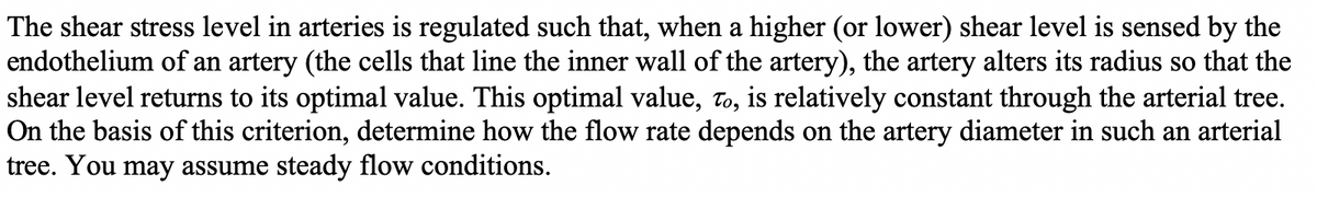 The shear stress level in arteries is regulated such that, when a higher (or lower) shear level is sensed by the
endothelium of an artery (the cells that line the inner wall of the artery), the artery alters its radius so that the
shear level returns to its optimal value. This optimal value, to, is relatively constant through the arterial tree.
On the basis of this criterion, determine how the flow rate depends on the artery diameter in such an arterial
tree. You may assume steady flow conditions.