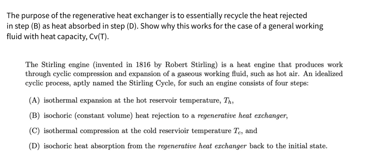 The purpose of the regenerative heat exchanger is to essentially recycle the heat rejected
in step (B) as heat absorbed in step (D). Show why this works for the case of a general working
fluid with heat capacity, Cv(T).
The Stirling engine (invented in 1816 by Robert Stirling) is a heat engine that produces work
through cyclic compression and expansion of a gaseous working fluid, such as hot air. An idealized
cyclic process, aptly named the Stirling Cycle, for such an engine consists of four steps:
(A) isothermal expansion at the hot reservoir temperature, Th,
(B) isochoric (constant volume) heat rejection to a regenerative heat exchanger,
(C) isothermal compression at the cold reservioir temperature Te, and
(D) isochoric heat absorption from the regenerative heat exchanger back to the initial state.