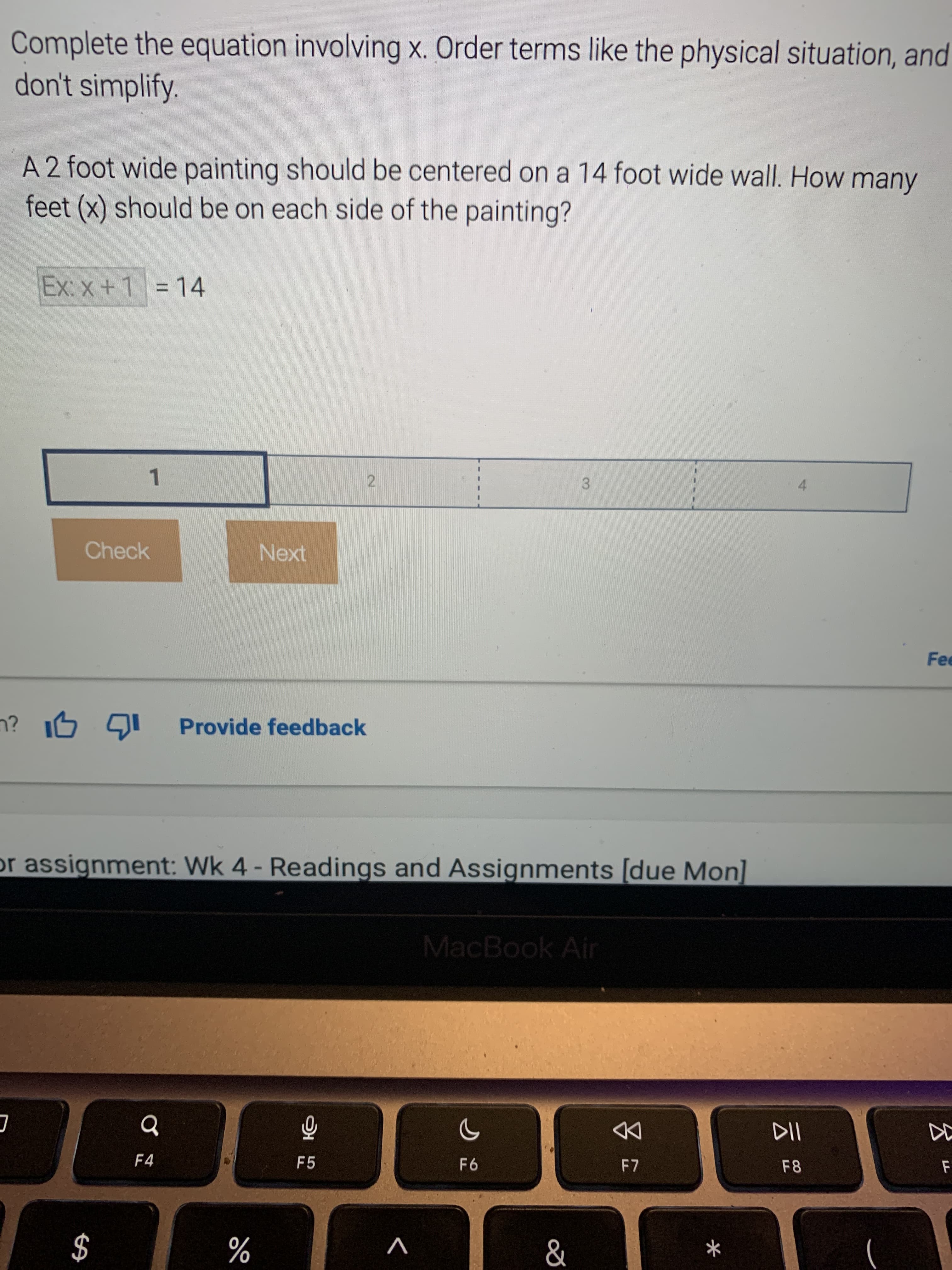 %24
Complete the equation involving x. Order terms like the physical situation, and
don't simplify.
A 2 foot wide painting should be centered on a 14 foot wide wall. How many
feet (x) should be on each side of the painting?
Ex: x+1 = 14
%3D
21
3.
1.
Check
Next
Fee
Provide feedback
or assignment: Wk 4 - Readings and Assignments [due Mon]
MacBook Air
DD
F8
F4
F5
V
%
