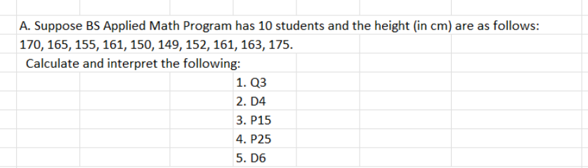 A. Suppose BS Applied Math Program has 10 students and the height (in cm) are as follows:
170, 165, 155, 161, 150, 149, 152, 161, 163, 175.
Calculate and interpret the following:
1. Q3
2. D4
3. P15
4. P25
5. D6
