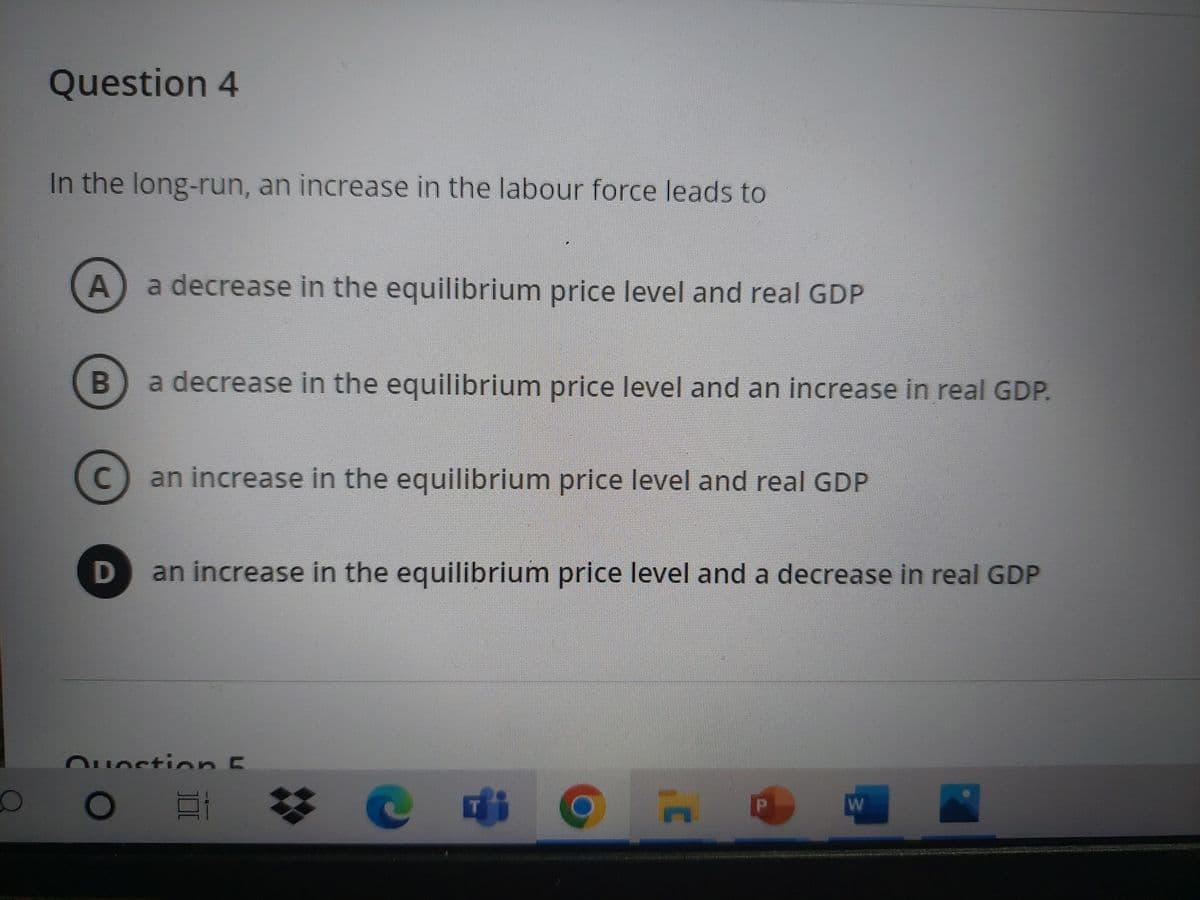 O
Question 4
In the long-run, an increase in the labour force leads to
A
a decrease in the equilibrium price level and real GDP
B
a decrease in the equilibrium price level and an increase in real GDP.
с
an increase in the equilibrium price level and real GDP
D
an increase in the equilibrium price level and a decrease in real GDP
Question E
O E
C
Di
P
3