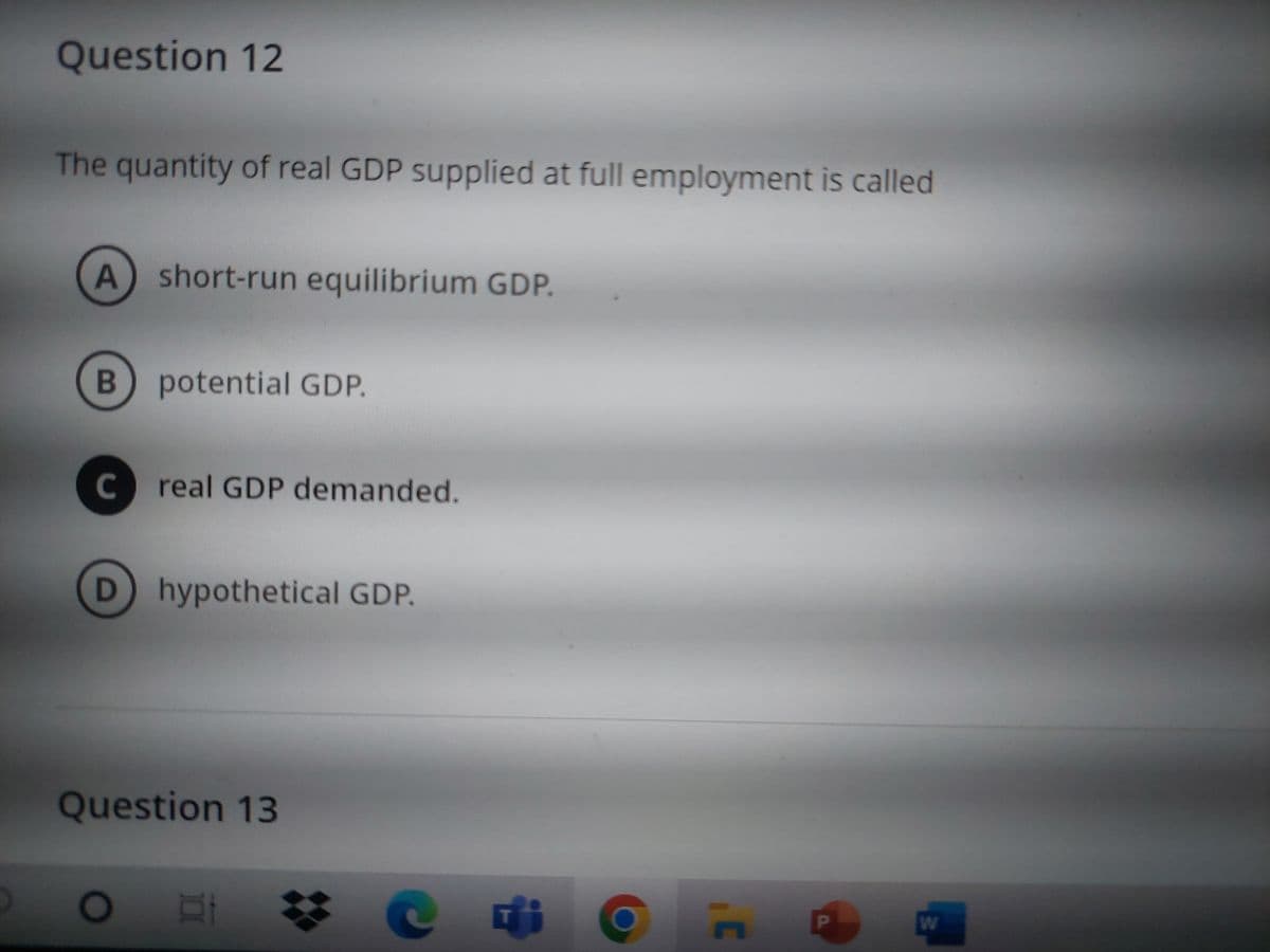 Question 12
The quantity of real GDP supplied at full employment is called
A short-run equilibrium GDP.
B
potential GDP.
C real GDP demanded.
D
hypothetical GDP.
Question 13
OF DI
C
C
P
W