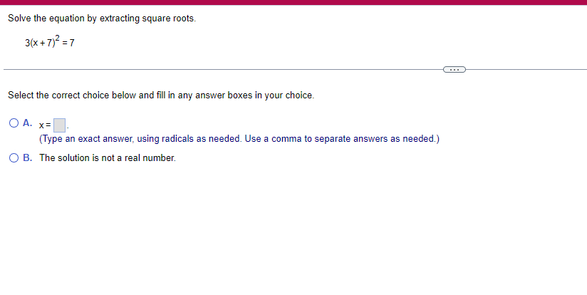 Solve the equation by extracting square roots.
3(x+7)² = 7
Select the correct choice below and fill in any answer boxes in your choice.
O A. x=
(Type an exact answer, using radicals as needed. Use a comma to separate answers as needed.)
O B. The solution is not a real number.