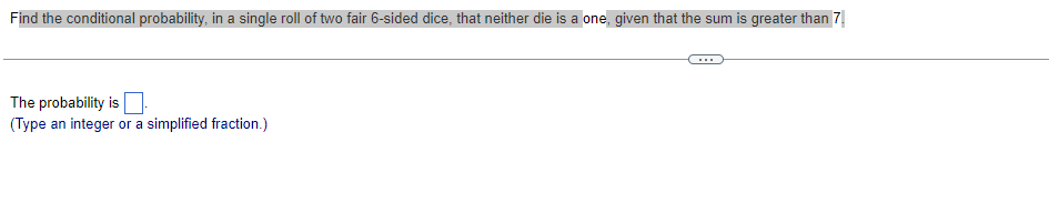 Find the conditional probability, in a single roll of two fair 6-sided dice, that neither die is a one, given that the sum is greater than 7.
The probability is
(Type an integer or a simplified fraction.)