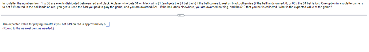 In roulette, the numbers from 1 to 36 are evenly distributed between red and black. A player who bets $1 on black wins $1 (and gets the $1 bet back) if the ball comes to rest on black; otherwise (if the ball lands on red, 0, or 00), the $1 bet is lost. One option in a roulette game is
to bet $19 on red. If the ball lands on red, you get to keep the $19 you paid to play the game, and you are awarded $21. If the ball lands elsewhere, you are awarded nothing, and the $19 that you bet is collected. What is the expected value of the game?
The expected value for playing roulette if you bet $19 on red is approximately $
(Round to the nearest cent as needed.)