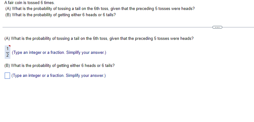 A fair coin is tossed 6 times.
(A) What is the probability of tossing a tail on the 6th toss, given that the preceding 5 tosses were heads?
(B) What is the probability of getting either 6 heads or 6 tails?
(A) What is the probability of tossing a tail on the 6th toss, given that the preceding 5 tosses were heads?
(Type an integer or a fraction. Simplify your answer.)
(B) What is the probability of getting either 6 heads or 6 tails?
(Type an integer or a fraction. Simplify your answer.)