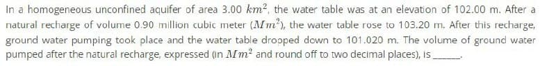 In a homogeneous unconfined aquifer of area 3.00 km², the water table was at an elevation of 102.00 m. After a
natural recharge of volume 0.90 million cubic meter (Mm²), the water table rose to 103.20 m. After this recharge,
ground water pumping took place and the water table dropped down to 101.020 m. The volume of ground water
pumped after the natural recharge, expressed (in Mm² and round off to two decimal places), is