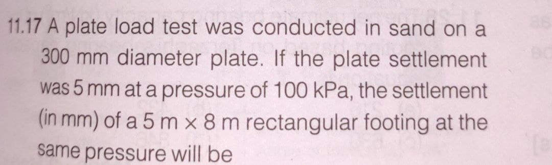 11.17 A plate load test was conducted in sand on a
300 mm diameter plate. If the plate settlement
was 5 mm at a pressure of 100 kPa, the settlement
(in mm) of a 5 m x 8 m rectangular footing at the
same pressure will be