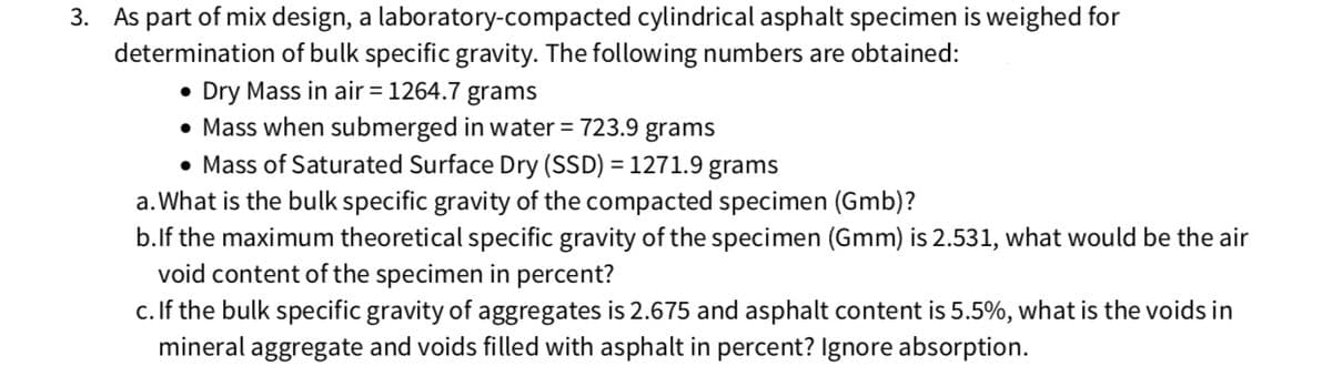 3. As part of mix design, a laboratory-compacted cylindrical asphalt specimen is weighed for
determination of bulk specific gravity. The following numbers are obtained:
Dry Mass in air = 1264.7 grams
• Mass when submerged in water = 723.9 grams
• Mass of Saturated Surface Dry (SSD) = 1271.9 grams
%3D
a.What is the bulk specific gravity of the compacted specimen (Gmb)?
b.lf the maximum theoretical specific gravity of the specimen (Gmm) is 2.531, what would be the air
void content of the specimen in percent?
c. If the bulk specific gravity of aggregates is 2.675 and asphalt content is 5.5%, what is the voids in
mineral aggregate and voids filled with asphalt in percent? Ignore absorption.
