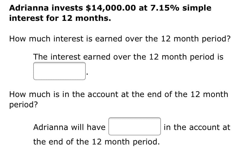 Adrianna invests $14,000.00 at 7.15% simple
interest for 12 months.
How much interest is earned over the 12 month period?
The interest earned over the 12 month period is
How much is in the account at the end of the 12 month
period?
Adrianna will have
in the account at
the end of the 12 month period.
