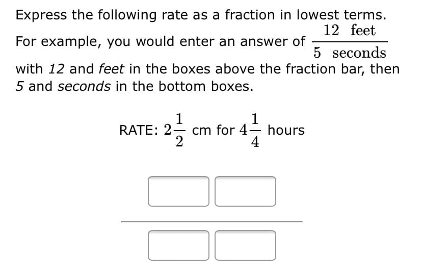 Express the following rate as a fraction in lowest terms.
12 feet
For example, you would enter an answer of
5 seconds
with 12 and feet in the boxes above the fraction bar, then
5 and seconds in the bottom boxes.
1
cm for 4– hours
2
1
RATE: 2
4
