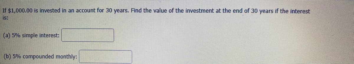 If $1,000.00 is invested in an account for 30 years. Find the value of the investment at the end of 30 years if the interest
is:
(a) 5% simple interest:
(b) 5% compounded monthly:
