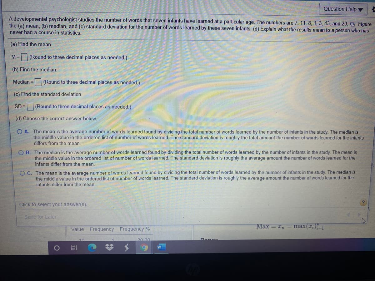 Question Help ▼
A developmental psychologist studies the number of words that seven infants have learned at a particular age. The numbers are 7, 11, 8, 1, 3, 43 , and 20. Figure
the (a) mean, (b) median, and (c) standard deviation for the number of words learned by these seven infants. (d) Explain what the results mean to a person who has
never had a course in statistics.
(a) Find the mean.
M=
(Round to three decimal places as needed.)
(b) Find the median.
Median =
(Round to three decimal places as needed.)
(c) Find the standard deviation.
SD = (Round to three decimal places as needed.)
(d) Choose the correct answer below.
O A. The mean is the average number of words learned found by dividing the total number of words learned by the number of infants in the study. The median is
the middle value in the ordered list of number of words learned. The standard deviation is roughly the total amount the number of words learned for the infants
differs from the mean.
O B. The median is the average number of words learned found by dividing the total number of words learned by the number of infants in the study. The mean is
the middle value in the ordered list of number of words learned. The standard deviation is roughly the average amount the number of words learned for the
infants differ from the mean.
O C. The mean is the average number of words learned found by dividing the total number of words learned by the number of infants in the study. The median is
the middle value in the ordered list of number of words learned. The standard deviation is roughly the average amount the number of words learned for the
infants differ from the mean.
Click to select your answer(s).
Save for Later
Max = xn = max(r;)" 1
Value
Frequency Frequency %
10
1
20.00
Pange
梦 $
立
