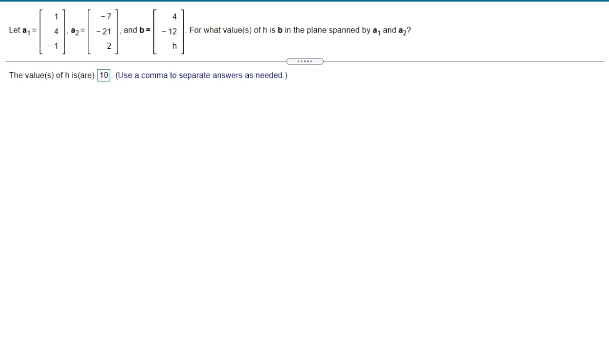 Let a,=
4
a2 =
- 21
and b =
- 12
For what value(s) of h is b in the plane spanned by a, and a2?
2
The value(s) of h is(are) 10. (Use a comma to separate answers as needed.)
