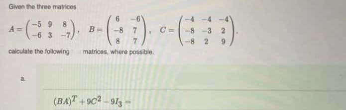 Given the three matrices
-5 9
8
A =
B =
-8 7
C =-8 -3 2
-6 3
8
-8 2
calculate the following
matrices, where possible.
(BA)T +9C2-913 =
