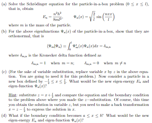 (a) Solve the Schrödinger equation for the particle-in-a-box problem (0 <1 < l),
that is, obtain
n°h?
En -
sin
8ml?'
where m is the mass of the particle.
(b) For the above eigenfunctions V,„(r) of the particle-in-a-box, show that they are
orthonormal, that is
(V„L.) = [ V(1)¥,(x)dr = dm,n
where dmn is the Kronecker delta function defined as
Sm,n =1 when m = n;
dm,n = 0 when m+n
(c) (For the sake of variable substitution, replace variable z by z in the above equa-
tion. You are going to need it for this problem.) Now consider a particle in a
new box defined by -<1< What would be the new eigen-energy En and
eigen-finction V,(x)?
Hint: substitute z = r+ and compare the equation and the boundary condition
to the problem above where you made the z-substitution. Of course, this time
you obtain the solution in variable z, but you need to make a back transformation
I = z - to express the solution in r.
(d) What if the boundary condition becomes a <r< b? What would be the new
eigen-energy E, and eigen-function ,(1)?
