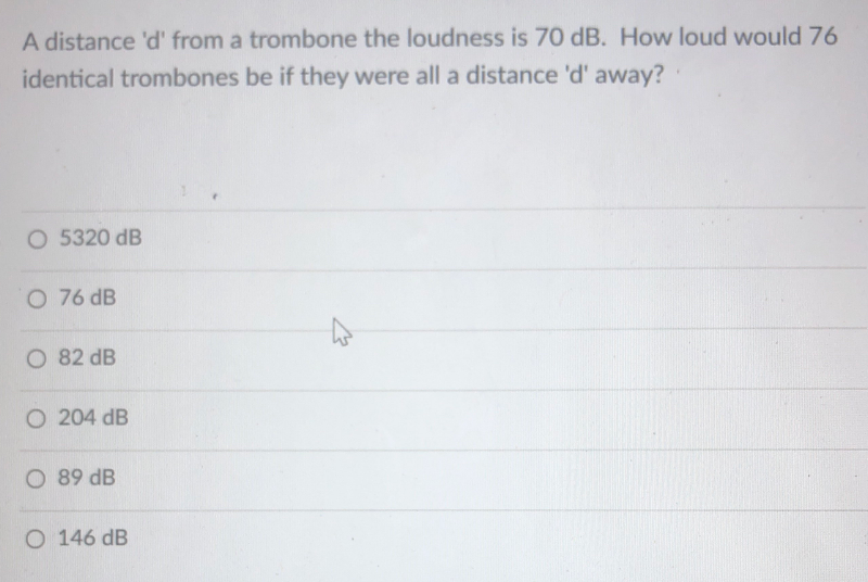 A distance 'd' from a trombone the loudness is 70 dB. How loud would 76
identical trombones be if they were all a distance 'd' away?
O 5320 dB
O 76 dB
O 82 dB
O 204 dB
O 89 dB
O 146 dB
