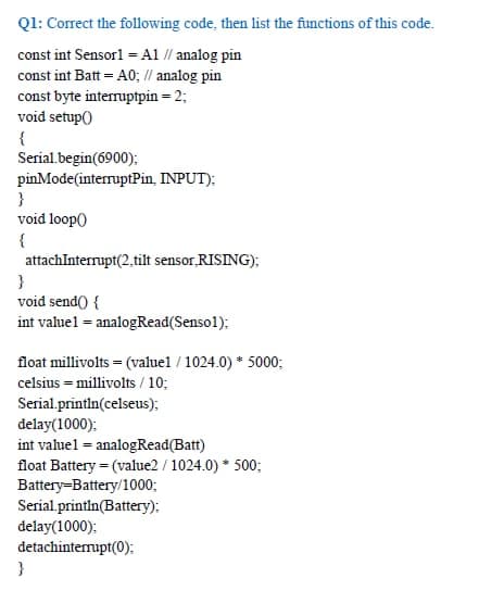 Q1: Correct the following code, then list the functions of this code.
const int Sensorl = A1 // analog pin
const int Batt = A0; // analog pin
const byte interruptpin = 2;
void setup()
{
Serial.begin(6900):
pinMode(interruptPin, INPUT);
}
void loop)
{
attachInterrupt(2,tilt sensor.RISING):
}
void send() {
int valuel = analogRead(Sensol):
float millivolts = (valuel / 1024.0) * 5000;
celsius = millivolts / 10;
Serial.printin(celseus);
delay(1000);
int valuel = analogRead(Batt)
float Battery = (value2 / 1024.0) * 500;
Battery-Battery/1000;
Serial.printin(Battery);
delay(1000);
detachinterrupt(0);
}
