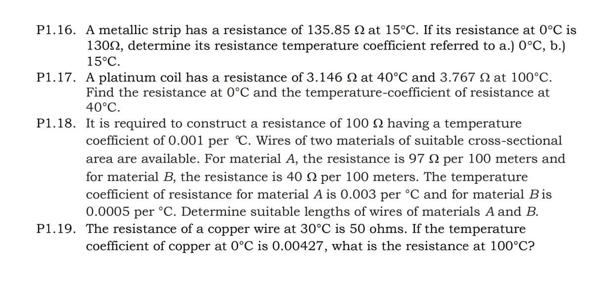 P1.16. A metallic strip has a resistance of 135.85 N at 15°C. If its resistance at 0°C is
1309, determine its resistance temperature coefficient referred to a.) 0°C, b.)
15°C.
P1.17. A platinum coil has a resistance of 3.146 № at 40°C and 3.767 at 100°C.
Find the resistance at 0°C and the temperature-coefficient of resistance at
40°C.
P1.18. It is required to construct a resistance of 100 N having a temperature
coefficient of 0.001 per °C. Wires of two materials of suitable cross-sectional
area are available. For material A, the resistance is 97 per 100 meters and
for material B, the resistance is 40 N per 100 meters. The temperature
coefficient of resistance for material A is 0.003 per °C and for material Bis
0.0005 per °C. Determine suitable lengths of wires of materials A and B.
P1.19. The resistance of a copper wire at 30°C is 50 ohms. If the temperature
coefficient of copper at 0°C is 0.00427, what is the resistance at 100°C?