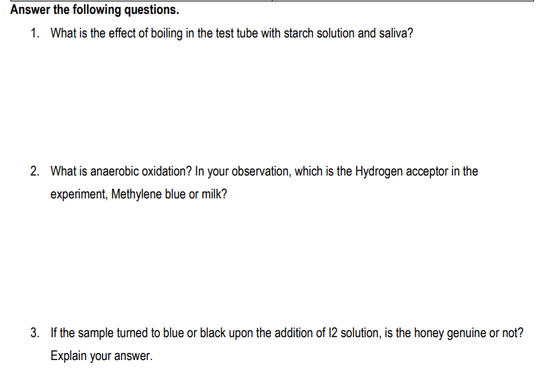 Answer the following questions.
1. What is the effect of boiling in the test tube with starch solution and saliva?
2. What is anaerobic oxidation? In your observation, which is the Hydrogen acceptor in the
experiment, Methylene blue or milk?
3. If the sample turned to blue or black upon the addition of 12 solution, is the honey genuine or not?
Explain your answer.