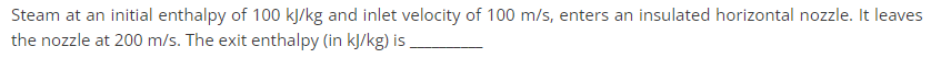 Steam at an initial enthalpy of 100 kJ/kg and inlet velocity of 100 m/s, enters an insulated horizontal nozzle. It leaves
the nozzle at 200 m/s. The exit enthalpy (in kJ/kg) is.
