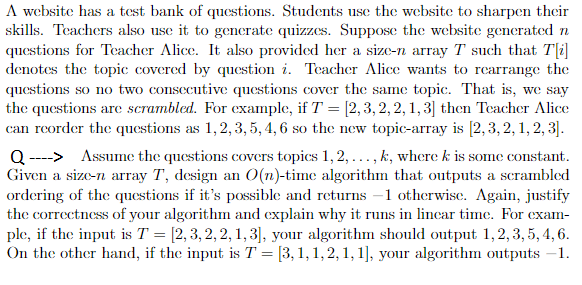 A website has a test bank of questions. Students usc the website to sharpen their
skills. Teachers also use it to gencrate quizzes. Suppose the website generated n
questions for Teacher Alice. It also provided her a size-n array T such that T[i]
denotes the topic covered by question i. Teacher Alice wants to rearrange the
questions so no two consecutive questions cover the same topic. That is, we say
the questions are scrambled. For example, if T = [2,3, 2, 2, 1, 3] then Teacher Alice
can reorder the questions as 1,2, 3, 5, 4, 6 so the new topic-array is [2,3, 2, 1, 2, 3].
Q ---> Assume the questions covers topics 1, 2,..., k, where k is some constant.
Given a size-n array T, design an O(n)-time algorithm that outputs a scrambled
ordering of the questions if it's possible and returns –1 otherwise. Again, justify
the correctness of your algorithm and explain why it runs in lincar time. For exam-
ple, if the input is T = [2, 3, 2,2, 1, 3], your algorithm should output 1,2,3, 5, 4, 6.
On the other hand, if the input is T = [3, 1, 1, 2, 1, 1], your algorithm outputs -1.
