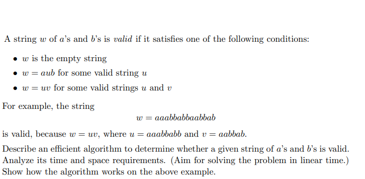 A string w of a's and b's is valid if it satisfies one of the following conditions:
• w is the empty string
• w = aub for some valid string u
• w = uv for some valid strings u and v
For example, the string
w = aaabbabbaabbab
is valid, because w :
= uv, where u = aaabbabb and v= aabbab.
Describe an efficient algorithm to determine whether a given string of a's and b's is valid.
Analyze its time and space requirements. (Aim for solving the problem in linear time.)
Show how the algorithm works on the above example.
