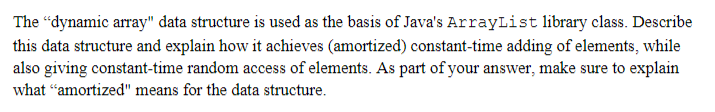 The "dynamic array" data structure is used as the basis of Java's ArrayList library class. Describe
this data structure and explain how it achieves (amortized) constant-time adding of elements, while
also giving constant-time random access of elements. As part of your answer, make sure to explain
what "amortized" means for the data structure.
