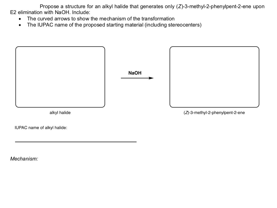 Propose a structure for an alkyl halide that generates only (Z)-3-methyl-2-phenylpent-2-ene upon
E2 elimination with NaOH. Include:
The curved arrows to show the mechanism of the transformation
The IUPAC name of the proposed starting material (including stereocenters)
NaOH
alkyl halide
(Z)-3-methyl-2-phenylpent-2-ene
IUPAC name of alkyl halide:
Mechanism:
