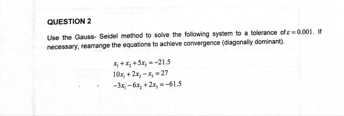 QUESTION 2
Use the Gauss- Seidel method to solve the following system to a tolerance of ε = 0.001. If
necessary, rearrange the equations to achieve convergence (diagonally dominant).
= -21.5
x₁ + x₂ + 5x₂=
10x, +2x₂x3 = 27
-3x₁-6x₂ + 2x₂ = -61.5