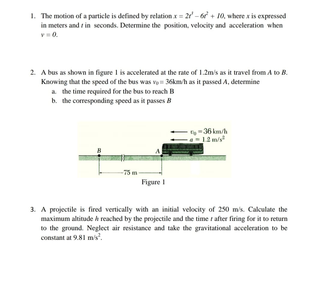 1. The motion of a particle is defined by relation x = 21³-61² + 10, where x is expressed
in meters and t in seconds. Determine the position, velocity and acceleration when
V = 0.
2. A bus as shown in figure 1 is accelerated at the rate of 1.2m/s as it travel from A to B.
Knowing that the speed of the bus was vo= 36km/h as it passed A, determine
a. the time required for the bus to reach B
b. the corresponding speed as it passes B
Vo = 36 km/h
a = 1.2 m/s²
75 m
Figure 1
3. A projectile is fired vertically with an initial velocity of 250 m/s. Calculate the
maximum altitude h reached by the projectile and the time t after firing for it to return
to the ground. Neglect air resistance and take the gravitational acceleration to be
constant at 9.81 m/s².