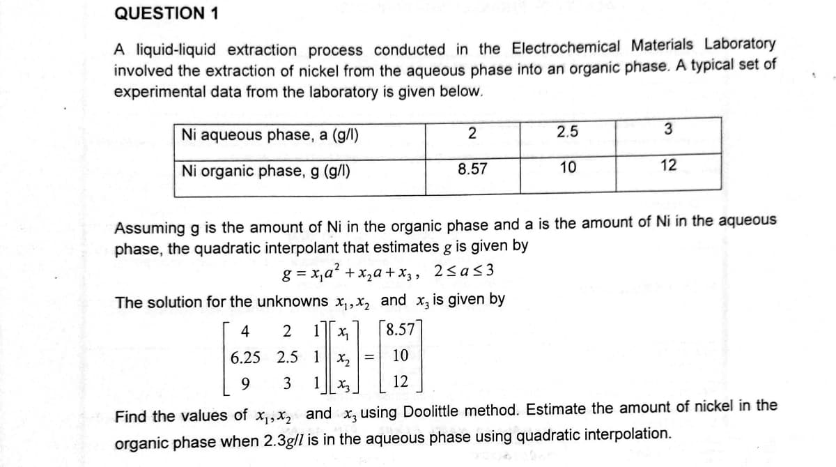 QUESTION 1
A liquid-liquid extraction process conducted in the Electrochemical Materials Laboratory
involved the extraction of nickel from the aqueous phase into an organic phase. A typical set of
experimental data from the laboratory is given below.
2
Ni aqueous phase, a (g/l)
2.5
3
8.57
Ni organic phase, g (g/l)
10
12
Assuming g is the amount of Ni in the organic phase and a is the amount of Ni in the aqueous
phase, the quadratic interpolant that estimates g is given by
g=x₁a² + x₂ + x3, 2≤a≤3
The solution for the unknowns x₁, x₂ and x3 is given by
4
2 1
8.57
x₁
6.25
2.5 1x₂
H
9
3 1 X3
Find the values of x₁,x₂ and x3 using Doolittle method. Estimate the amount of nickel in the
organic phase when 2.3g/l is in the aqueous phase using quadratic interpolation.
12