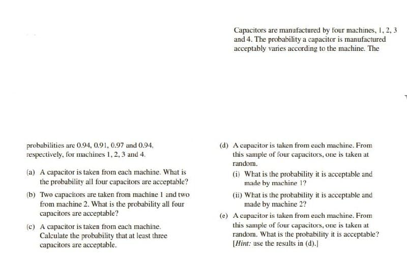 probabilities are 0.94, 0.91, 0.97 and 0.94.
respectively, for machines 1, 2, 3 and 4.
(a) A capacitor is taken from each machine. What is
the probability all four capacitors are acceptable?
(b) Two capacitors are taken from machine 1 and two
from machine 2. What is the probability all four
capacitors are acceptable?
(c) A capacitor is taken from each machine.
Calculate the probability that at least three
capacitors are acceptable.
Capacitors are manufactured by four machines, 1, 2, 3
and 4. The probability a capacitor is manufactured
acceptably varies according to the machine. The
(d) A capacitor is taken from each machine. From
this sample of four capacitors, one is taken at
random.
(i) What is the probability it is acceptable and
made by machine 1?
(ii) What is the probability it is acceptable and
made by machine 2?
(e) A capacitor is taken from each machine. From
this sample of four capacitors, one is taken at
random. What is the probability it is acceptable?
[Hint: use the results in (d).]