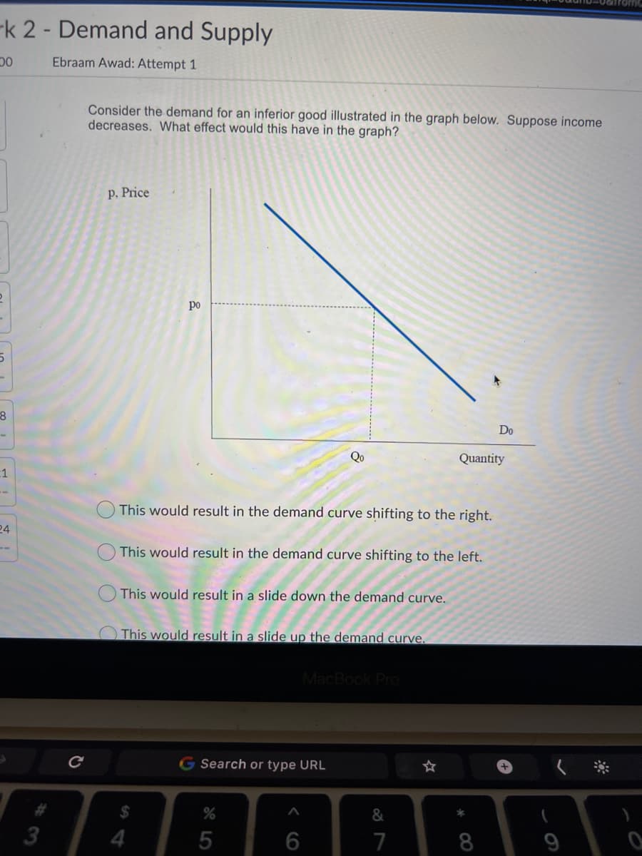 -k 2- Demand and Supply
Ebraam Awad: Attempt 1
Consider the demand for an inferior good illustrated in the graph below. Suppose income
decreases. What effect would this have in the graph?
p, Price
po
Do
Qo
Quantity
1
This would result in the demand curve shifting to the right.
24
This would result in the demand curve shifting to the left.
This would result in a slide down the demand curve.
O This would result in a slide up the demand curve.
MacBook Pro
G Search or type URL
%24
&
4.
7
* CO
