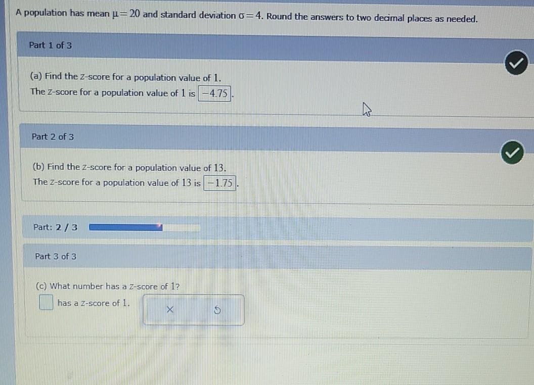 A population has mean u= 20 and standard deviationo=4. Round the answers to two decimal places as needed.
Part 1 of 3
(a) Find the Z-score for a population value of 1.
The z-score for a population value of 1 is
4.75
Part 2 of 3
(b) Find the z-score for a population value of 13.
The z-score for a population value of 13 is -1.75
Part: 2/3
Part 3 of 3
(c) What number has a z-score of 1?
has a Z-score of 1.
