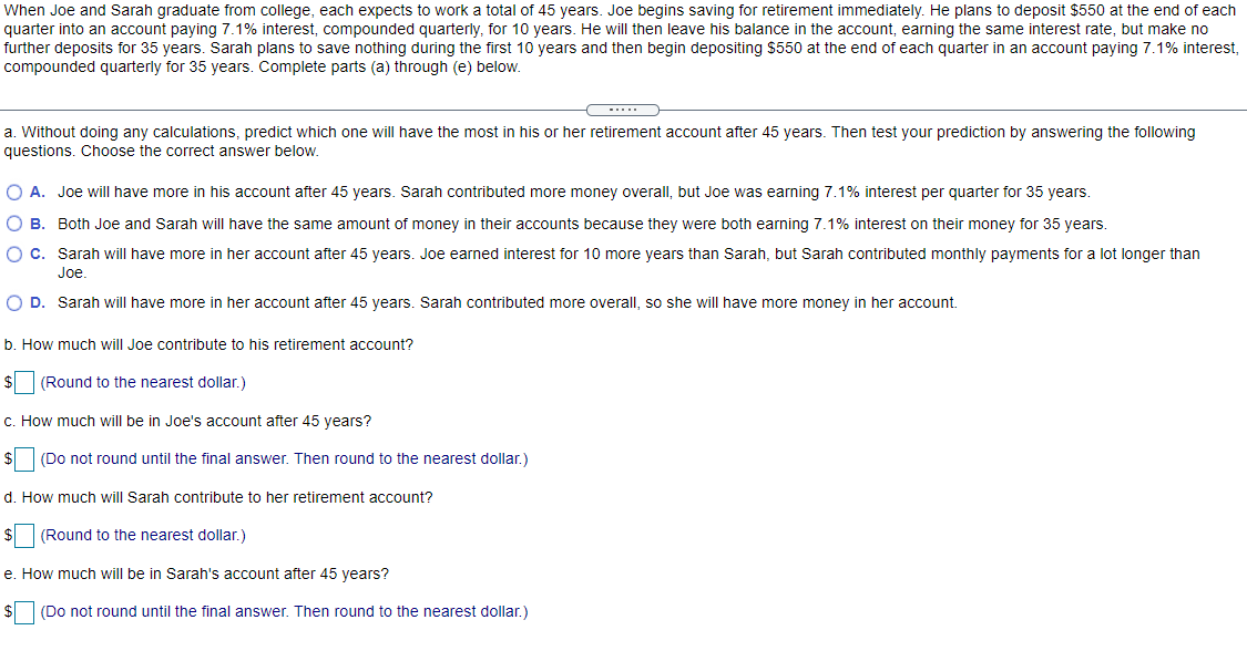 When Joe and Sarah graduate from college, each expects to work a total of 45 years. Joe begins saving for retirement immediately. He plans to deposit $550 at the end of each
quarter into an account paying 7.1% interest, compounded quarterly, for 10 years. He will then leave his balance in the account, earning the same interest rate, but make no
further deposits for 35 years. Sarah plans to save nothing during the first 10 years and then begin depositing $550 at the end of each quarter in an account paying 7.1% interest,
compounded quarterly for 35 years. Complete parts (a) through (e) below.
..
a. Without doing any calculations, predict which one will have the most in his or her retirement account after 45 years. Then test your prediction by answering the following
questions. Choose the correct answer below.
O A. Joe will have more in his account after 45 years. Sarah contributed more money overall, but Joe was earning 7.1% interest per quarter for 35 years.
O B. Both Joe and Sarah will have the same amount of money in their accounts because they were both earning 7.1% interest on their money for 35 years.
O c. Sarah will have more in her account after 45 years. Joe earned interest for 10 more years than Sarah, but Sarah contributed monthly payments for a lot longer than
Joe.
O D. Sarah will have more in her account after 45 years. Sarah contributed more overall, so she will have more money in her account.
b. How much will Joe contribute to his retirement account?
(Round to the nearest dollar.)
c. How much will be in Joe's account after 45 years?
$ (Do not round until the final answer. Then round to the nearest dollar.)
d. How much will Sarah contribute to her retirement account?
$
(Round to the nearest dollar.)
e. How much will be in Sarah's account after 45 years?
$
(Do not round until the final answer. Then round to the nearest dollar.)
