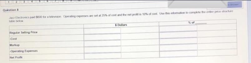 Awer
Question a
Jazz Electronics paid S000 for a televiaon Operating expenses are set at 25% of cost and the net profe is 10% of cost Use this infomation to complee the entire price structure
table below
%of
SDollars
Regular Seling Price
Cost
Markup
Operating Expenses
Net Profit
