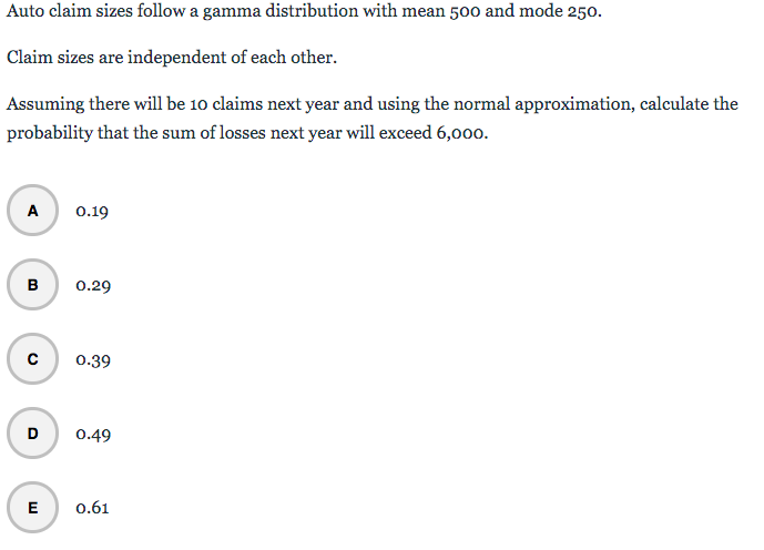 Auto claim sizes follow a gamma distribution with mean 500 and mode 250.
Claim sizes are independent of each other.
Assuming there will be 10 claims next year and using the normal approximation, calculate the
probability that the sum of losses next year will exceed 6,000.
A
0.19
в
0.29
с
0.39
D
0.49
E
0.61
