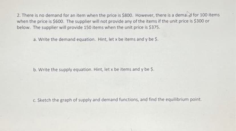 2. There is no demand for an item when the price is $800. However, there is a demalf for 100 items
when the price is $600. The supplier will not provide any of the items if the unit price is $300 or
below. The supplier will provide 150 items when the unit price is $375.
a. Write the demand equation. Hint, let x be items and y be $.
b. Write the supply equation. Hint, let x be items and y be $.
c. Sketch the graph of supply and demand functions, and find the equilibrium point.
