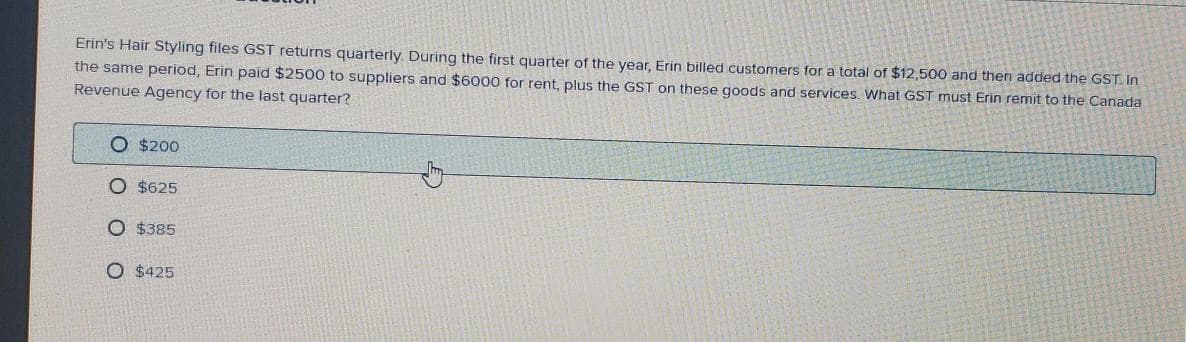 Erin's Hair Styling files GST returns quarterly. During the first quarter of the year, Erin billed customers for a total of $12,500 and then added the GST. In
the same period, Erin paid $2500 to suppliers and $6000 for rent, plus the GST on these goods and services. What GST must Erin remit to the Canada
Revenue Agency for the last quarter?
O $200
O $625
O $385
O $425
