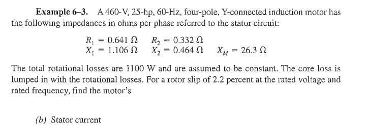 Example 6-3. A 460-V, 25-hp, 60-Hz, four-pole, Y-connected induction motor has
the following impedances in ohms per phase referred to the stator circuit:
R₁ = 0.641 2 R₂ = 0.332 02
X = 1.106 Ω _ X = 0.464. Ω
Χμ = 26.3 Ω
The total rotational losses are 1100 W and are assumed to be constant. The core loss is
lumped in with the rotational losses. For a rotor slip of 2.2 percent at the rated voltage and
rated frequency, find the motor's
(b) Stator current