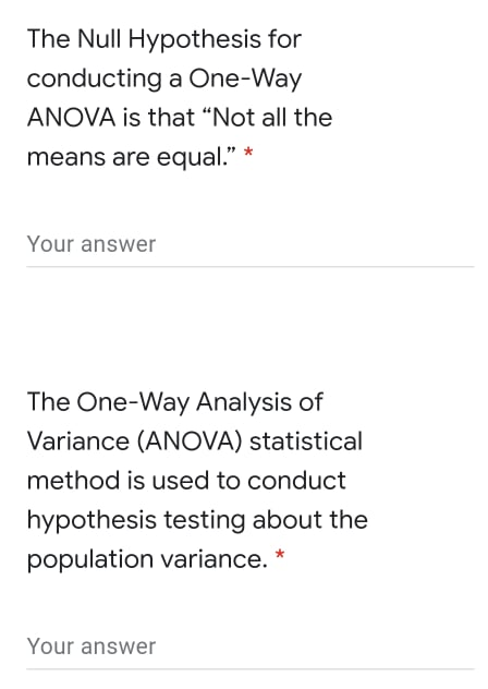 The Null Hypothesis for
conducting a One-Way
ANOVA is that “Not all the
means are equal."
Your answer
The One-Way Analysis of
Variance (ANOVA) statistical
method is used to conduct
hypothesis testing about the
population variance. *
Your answer
