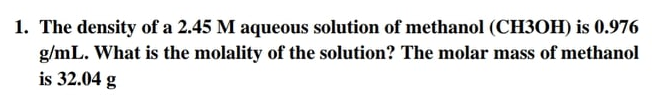 1. The density of a 2.45 M aqueous solution of methanol (CH3OH) is 0.976
g/mL. What is the molality of the solution? The molar mass of methanol
is 32.04 g
