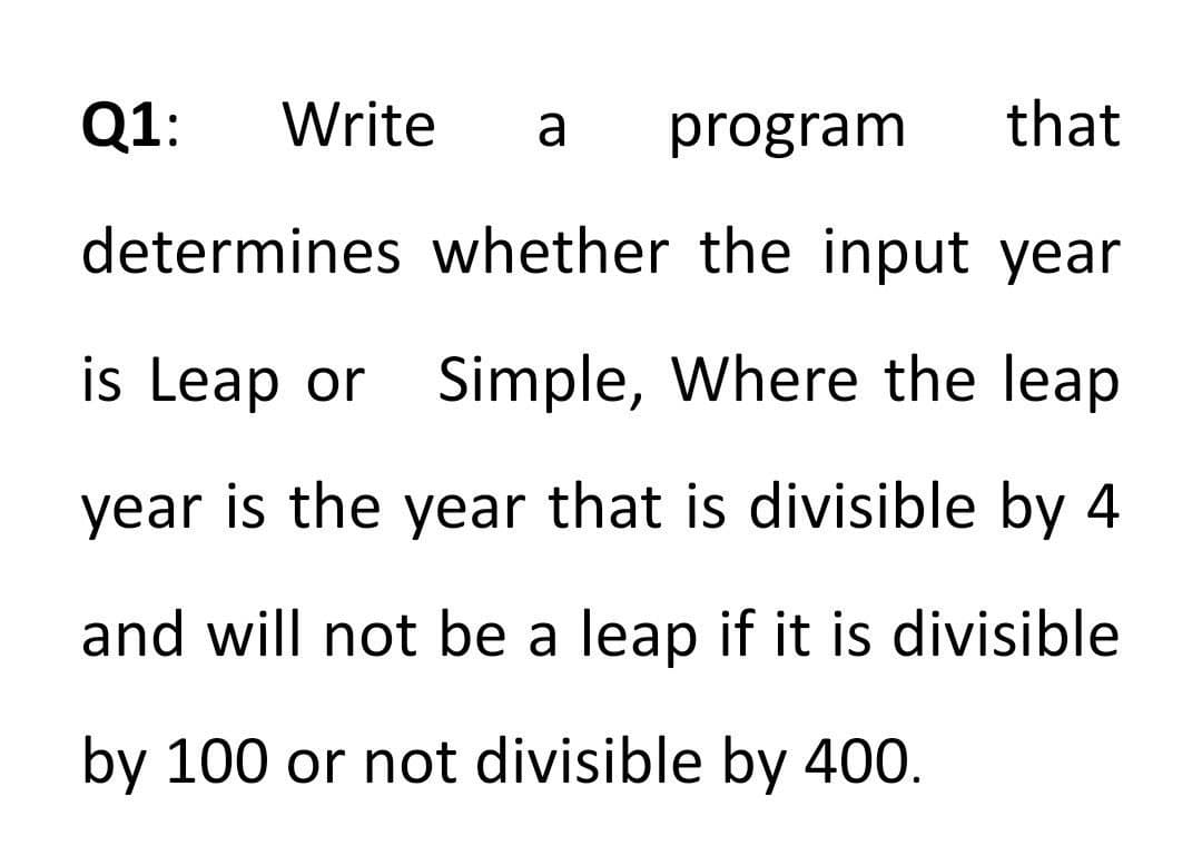 Q1:
Write
a
program
that
determines whether the input year
is Leap or Simple, Where the leap
year is the year that is divisible by 4
and will not be a leap if it is divisible
by 100 or not divisible by 400.
