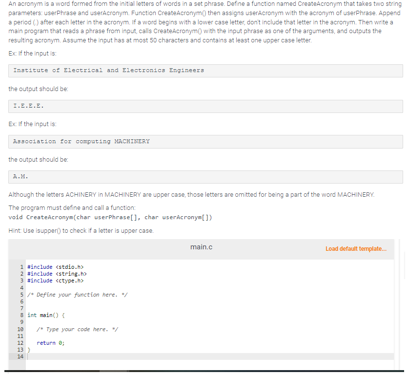 An acronym is a word formed from the initial letters of words in a set phrase. Define a function named CreateAcronym that takes two string
parameters: userPhrase and userAcronym. Function Create Acronym() then assigns userAcronym with the acronym of userPhrase. Append
a period (.) after each letter in the acronym. If a word begins with a lower case letter, don't include that letter in the acronym. Then write a
main program that reads a phrase from input, calls Create Acronym() with the input phrase as one of the arguments, and outputs the
resulting acronym. Assume the input has at most 50 characters and contains at least one upper case letter.
Ex: If the input is:
Institute of Electrical and Electronics Engineers
the output should be:
I.E.E.E.
Ex: If the input is:
Association for computing MACHINERY
the output should be:
A.M.
Although the letters ACHINERY in MACHINERY are upper case, those letters are omitted for being a part of the word MACHINERY.
The program must define and call a function:
void Create Acronym (char userPhrase[], char userAcronym [])
Hint: Use isupper() to check if a letter is upper case.
1 #include <stdio.h>
2 #include <string.h>
3 #include <ctype.h>
4
BERES 60 vas.
5 /* Define your function here. */
8 int main() {
9
10
11
12
13 }
14
/* Type your code here. </
return 0;
main.c
Load default template...